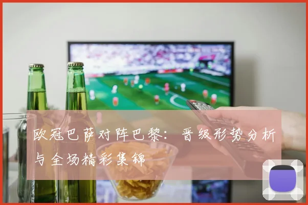 欧冠巴萨对阵巴黎：晋级形势分析与全场精彩集锦