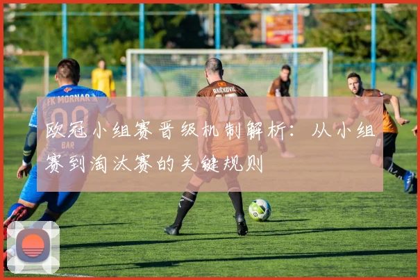 欧冠小组赛晋级机制解析：从小组赛到淘汰赛的关键规则