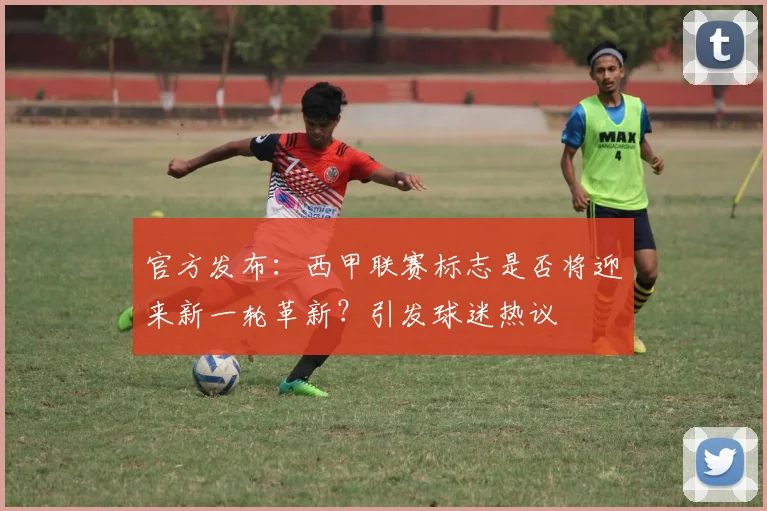 官方发布：西甲联赛标志是否将迎来新一轮革新？引发球迷热议