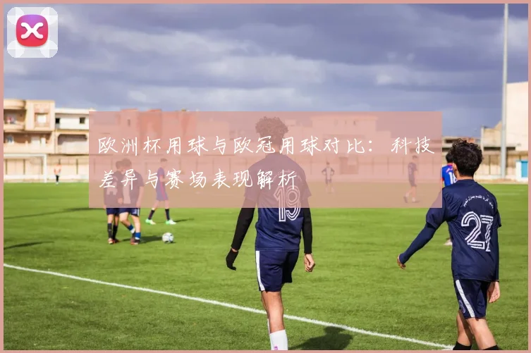 欧洲杯用球与欧冠用球对比：科技差异与赛场表现解析
