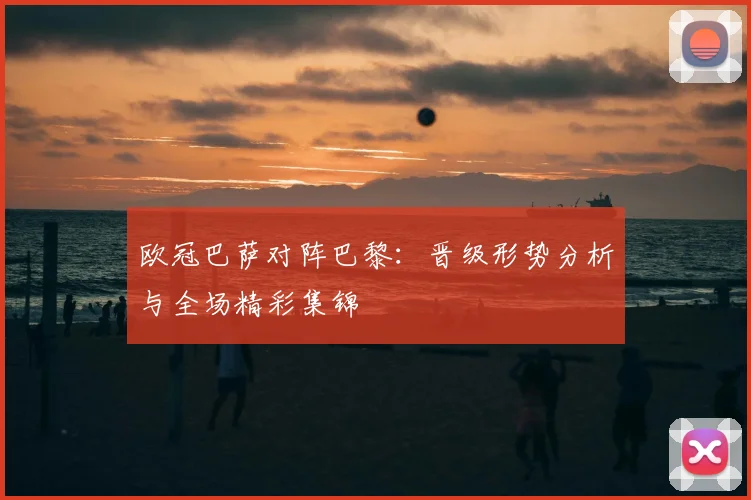 欧冠巴萨对阵巴黎：晋级形势分析与全场精彩集锦