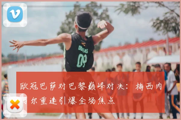 欧冠巴萨对巴黎巅峰对决：梅西内马尔重逢引爆全场焦点