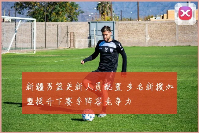 新疆男篮更新人员配置 多名新援加盟提升下赛季阵容竞争力